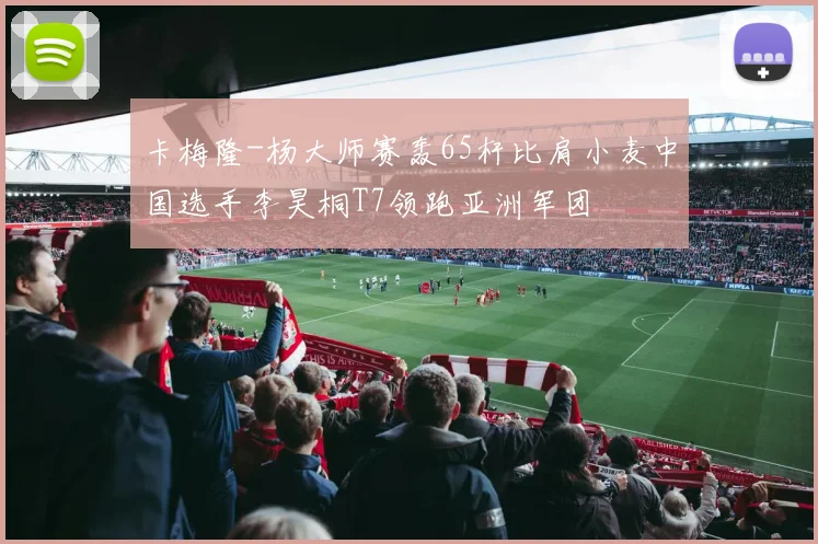 卡梅隆-杨大师赛轰65杆比肩小麦中国选手李昊桐T7领跑亚洲军团