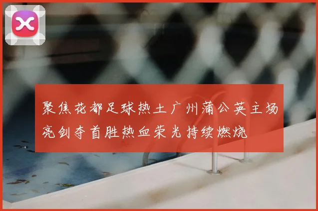 聚焦花都足球热土广州蒲公英主场亮剑夺首胜热血荣光持续燃烧